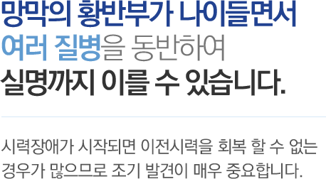 망막의 황반부가 나이들면서 여러 질병을 동반하여 실명까지 이를 수 있습니다. - 시력장애가 시작되면 이전시력을 회복 할 수 없는 경우가 많으므로 조기 발견이 매우 중요합니다. 